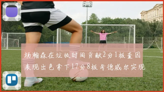 杨瀚森在垃圾时间贡献2分1板奎因表现出色拿下17分8板考德威尔实现双双14板转正