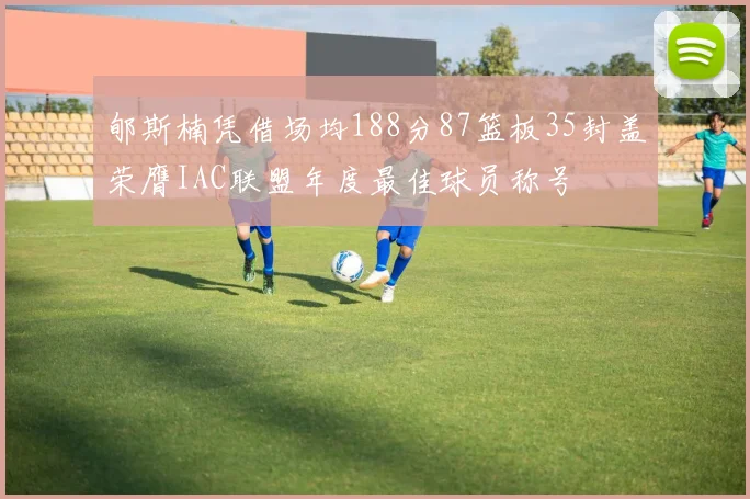 郇斯楠凭借场均188分87篮板35封盖荣膺IAC联盟年度最佳球员称号