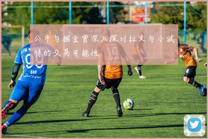 公牛与掘金曾深入探讨拉文与小波特的交易可能性