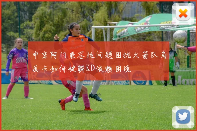 申京阿门兼容性问题困扰火箭队乌度卡如何破解KD依赖困境