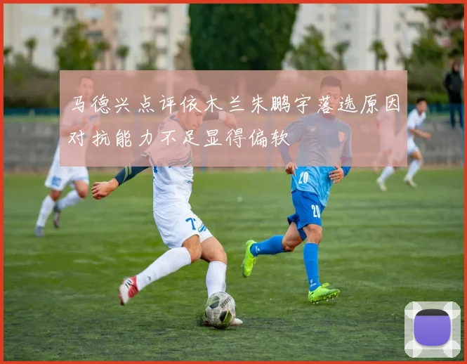 马德兴点评依木兰朱鹏宇落选原因对抗能力不足显得偏软