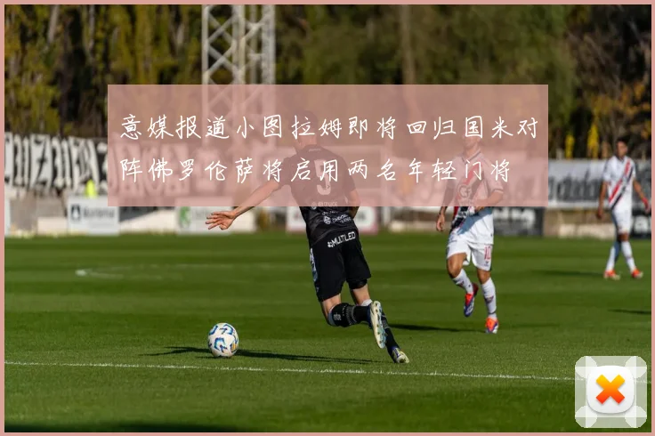 意媒报道小图拉姆即将回归国米对阵佛罗伦萨将启用两名年轻门将
