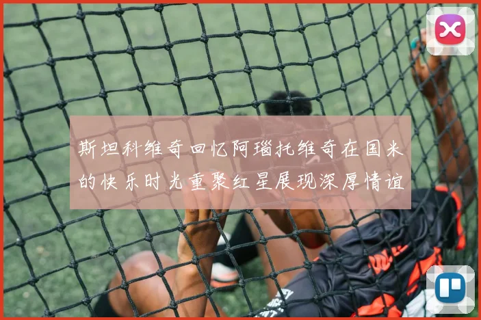 斯坦科维奇回忆阿瑙托维奇在国米的快乐时光重聚红星展现深厚情谊