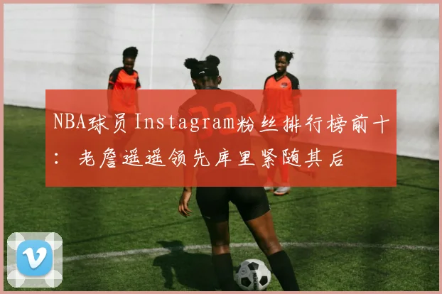 NBA球员Instagram粉丝排行榜前十：老詹遥遥领先库里紧随其后