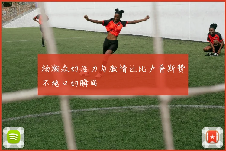 杨瀚森的活力与激情让比卢普斯赞不绝口的瞬间