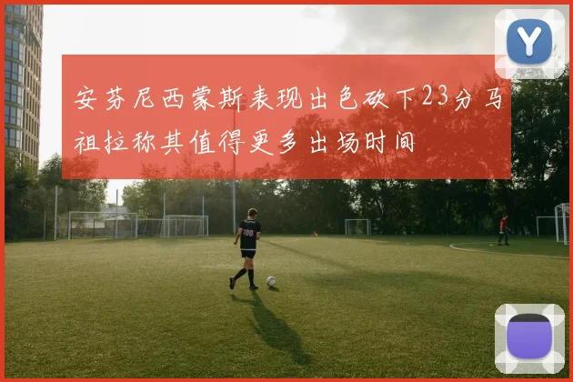 安芬尼西蒙斯表现出色砍下23分马祖拉称其值得更多出场时间