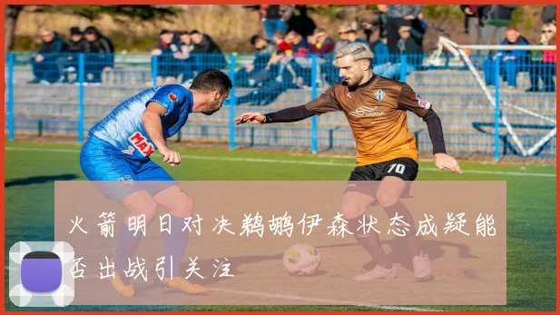 火箭明日对决鹈鹕伊森状态成疑能否出战引关注