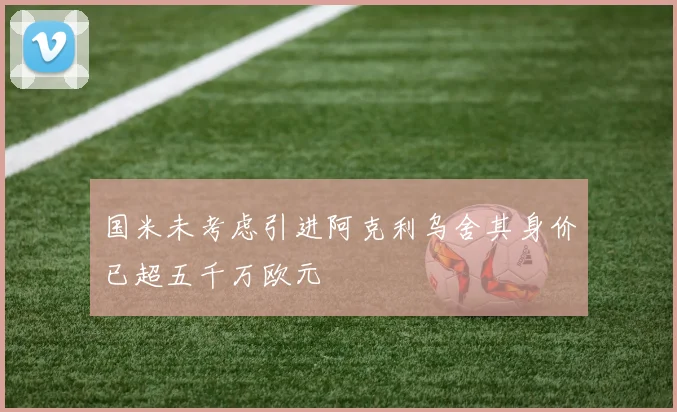 国米未考虑引进阿克利乌舍其身价已超五千万欧元
