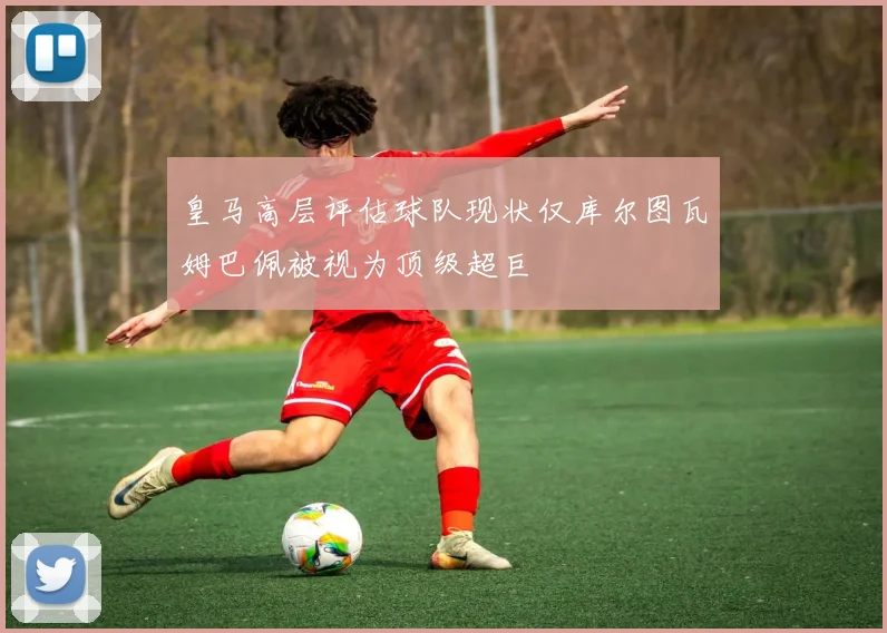 皇马高层评估球队现状仅库尔图瓦姆巴佩被视为顶级超巨