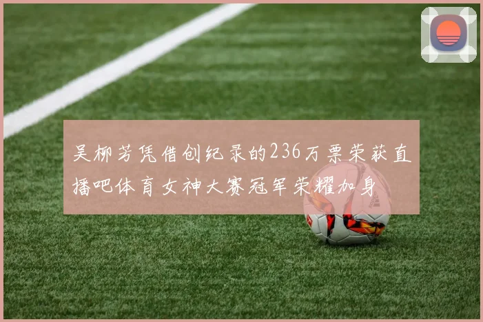 吴柳芳凭借创纪录的236万票荣获直播吧体育女神大赛冠军荣耀加身