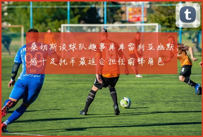桑切斯谈球队趣事库库雷利亚幽默感十足托辛最适合担任前锋角色