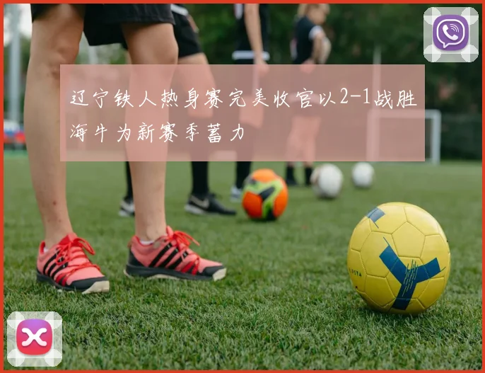 辽宁铁人热身赛完美收官以2-1战胜海牛为新赛季蓄力