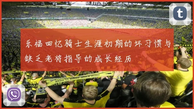 乐福回忆骑士生涯初期的坏习惯与缺乏老将指导的成长经历