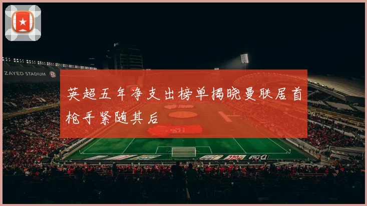 英超五年净支出榜单揭晓曼联居首枪手紧随其后