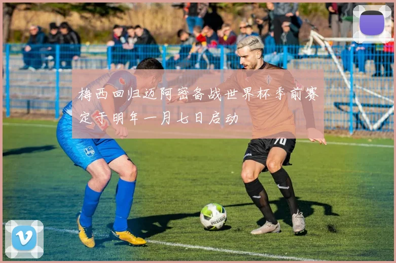 梅西回归迈阿密备战世界杯季前赛定于明年一月七日启动