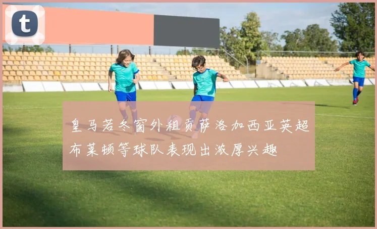 皇马若冬窗外租贡萨洛加西亚英超布莱顿等球队表现出浓厚兴趣