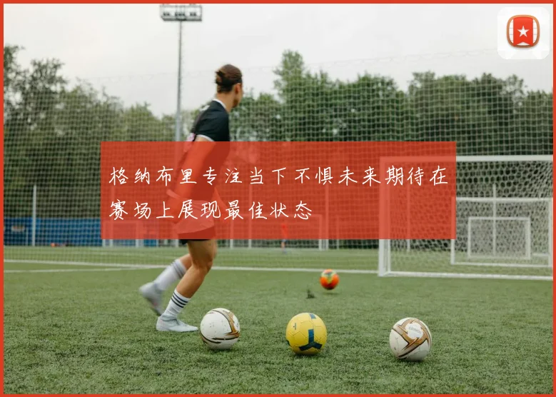 格纳布里专注当下不惧未来期待在赛场上展现最佳状态